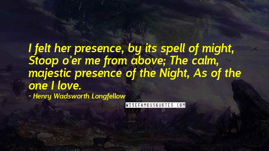 Henry Wadsworth Longfellow Quotes: I felt her presence, by its spell of might, Stoop o'er me from above; The calm, majestic presence of the Night, As of the one I love.