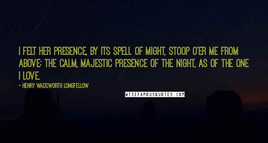 Henry Wadsworth Longfellow Quotes: I felt her presence, by its spell of might, Stoop o'er me from above; The calm, majestic presence of the Night, As of the one I love.