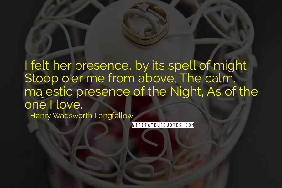 Henry Wadsworth Longfellow Quotes: I felt her presence, by its spell of might, Stoop o'er me from above; The calm, majestic presence of the Night, As of the one I love.