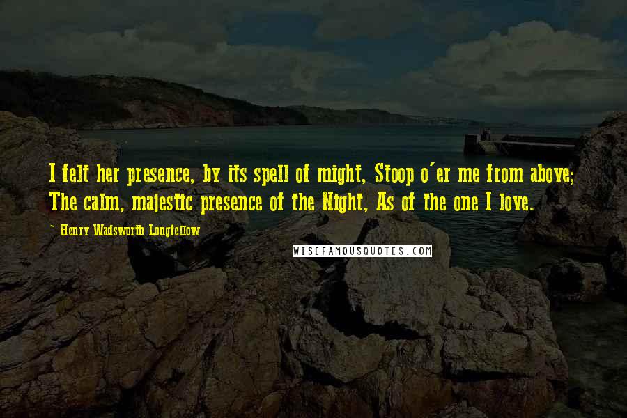 Henry Wadsworth Longfellow Quotes: I felt her presence, by its spell of might, Stoop o'er me from above; The calm, majestic presence of the Night, As of the one I love.
