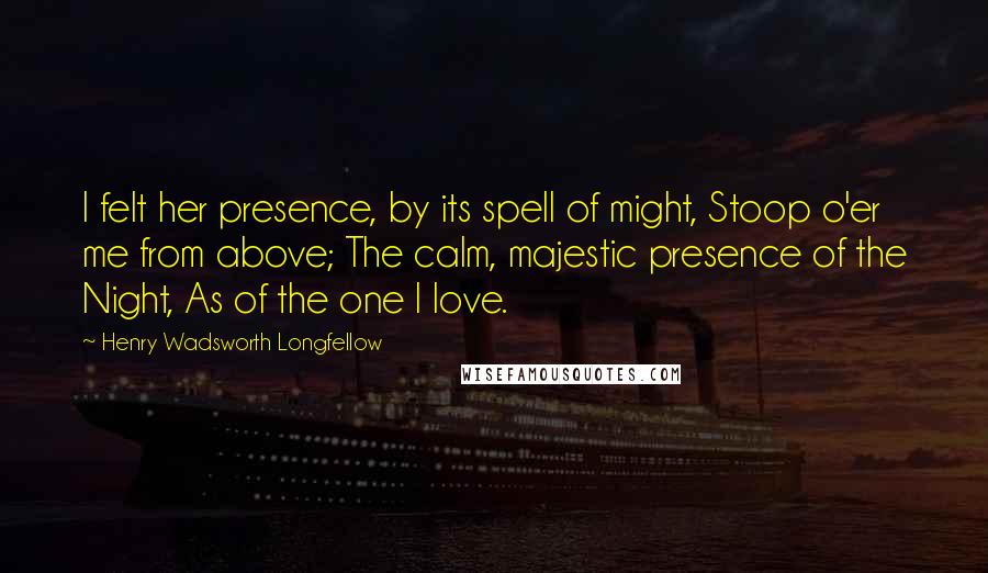 Henry Wadsworth Longfellow Quotes: I felt her presence, by its spell of might, Stoop o'er me from above; The calm, majestic presence of the Night, As of the one I love.