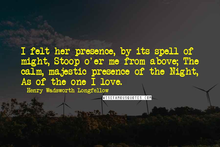 Henry Wadsworth Longfellow Quotes: I felt her presence, by its spell of might, Stoop o'er me from above; The calm, majestic presence of the Night, As of the one I love.