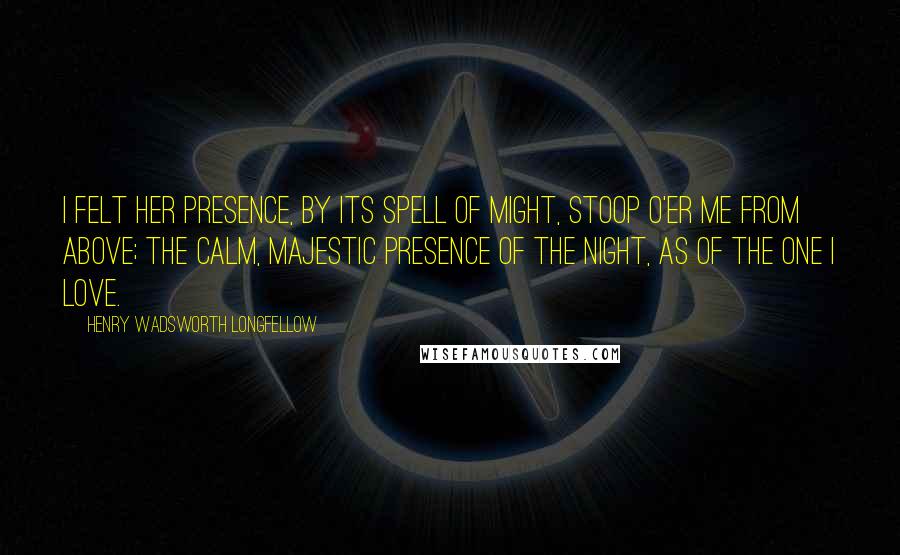 Henry Wadsworth Longfellow Quotes: I felt her presence, by its spell of might, Stoop o'er me from above; The calm, majestic presence of the Night, As of the one I love.