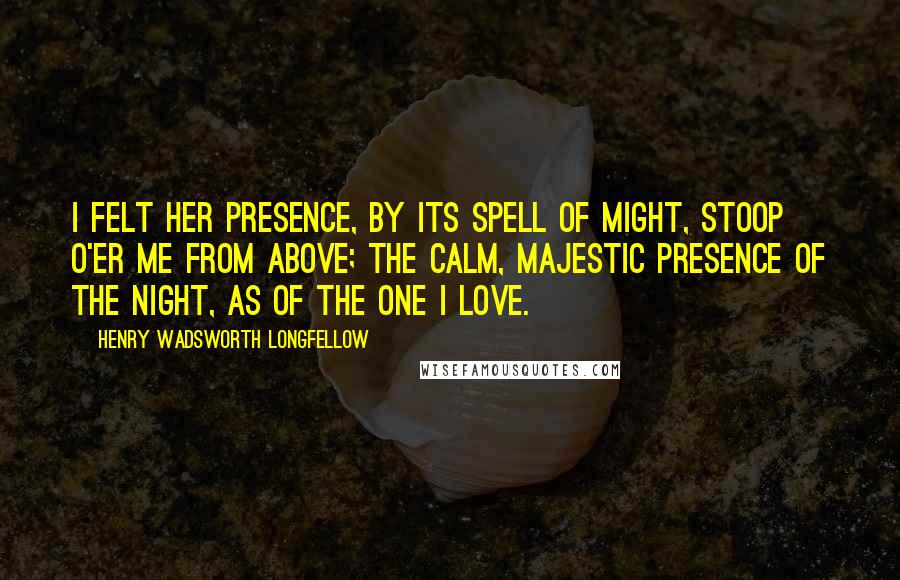 Henry Wadsworth Longfellow Quotes: I felt her presence, by its spell of might, Stoop o'er me from above; The calm, majestic presence of the Night, As of the one I love.