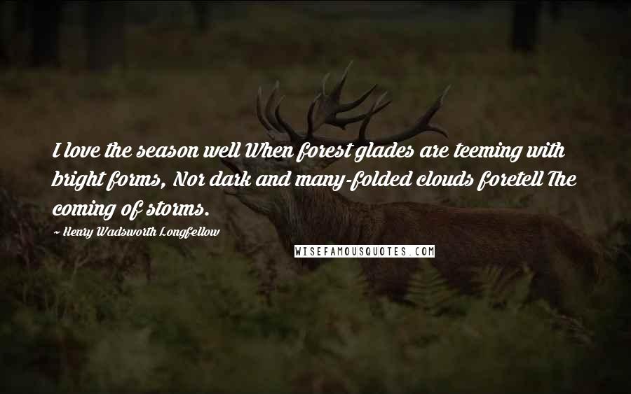 Henry Wadsworth Longfellow Quotes: I love the season well When forest glades are teeming with bright forms, Nor dark and many-folded clouds foretell The coming of storms.