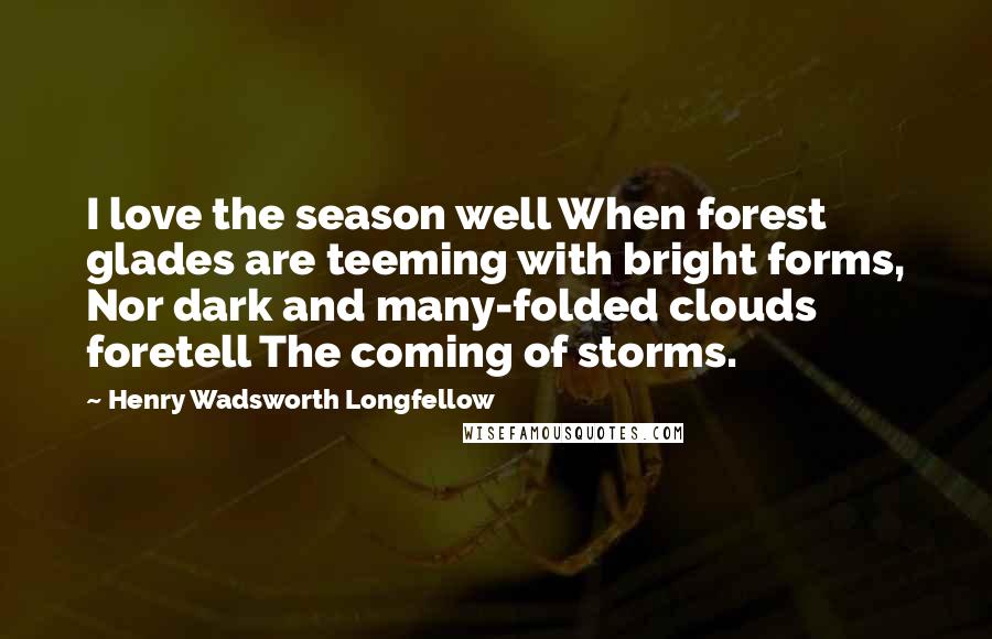 Henry Wadsworth Longfellow Quotes: I love the season well When forest glades are teeming with bright forms, Nor dark and many-folded clouds foretell The coming of storms.