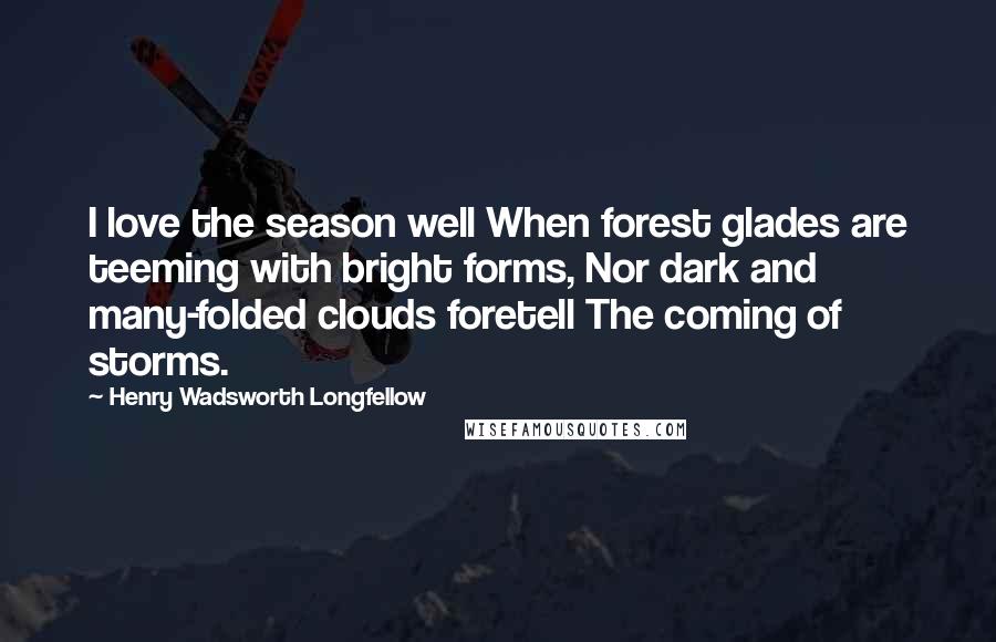 Henry Wadsworth Longfellow Quotes: I love the season well When forest glades are teeming with bright forms, Nor dark and many-folded clouds foretell The coming of storms.