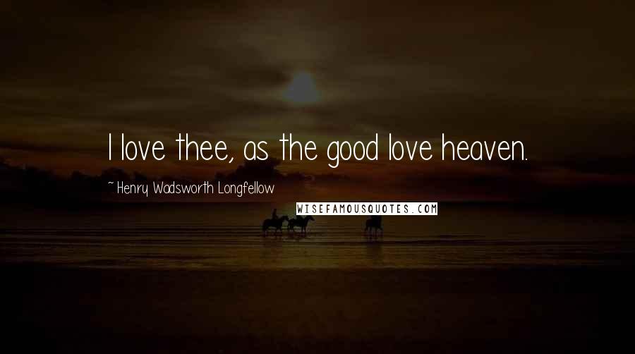 Henry Wadsworth Longfellow Quotes: I love thee, as the good love heaven.