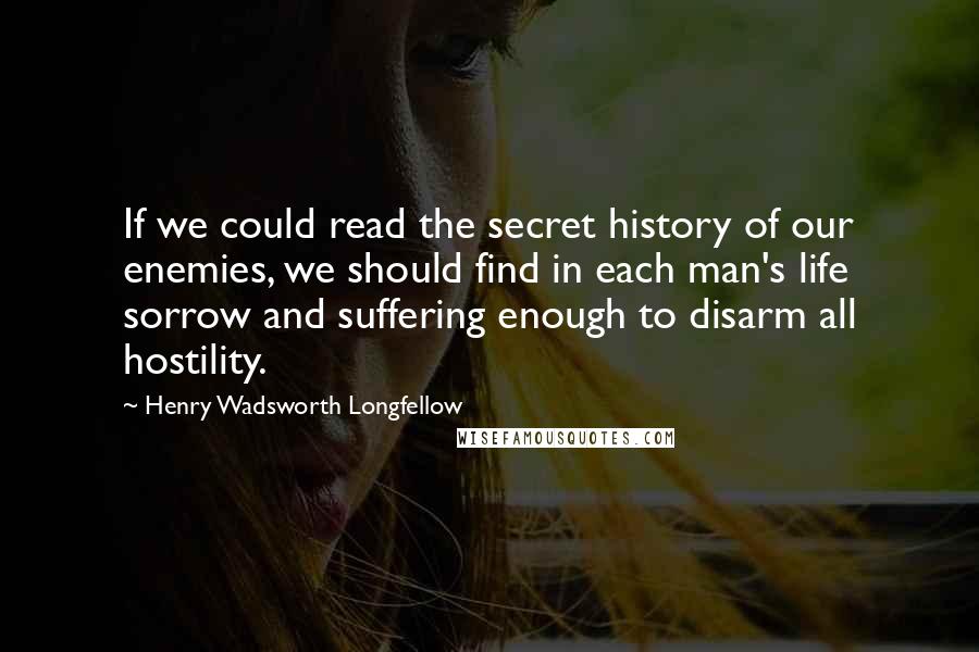 Henry Wadsworth Longfellow Quotes: If we could read the secret history of our enemies, we should find in each man's life sorrow and suffering enough to disarm all hostility.