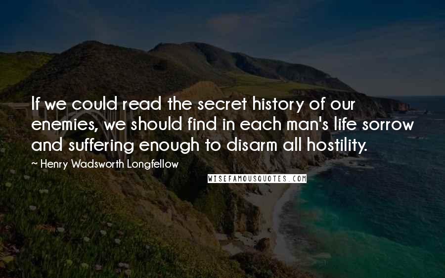 Henry Wadsworth Longfellow Quotes: If we could read the secret history of our enemies, we should find in each man's life sorrow and suffering enough to disarm all hostility.