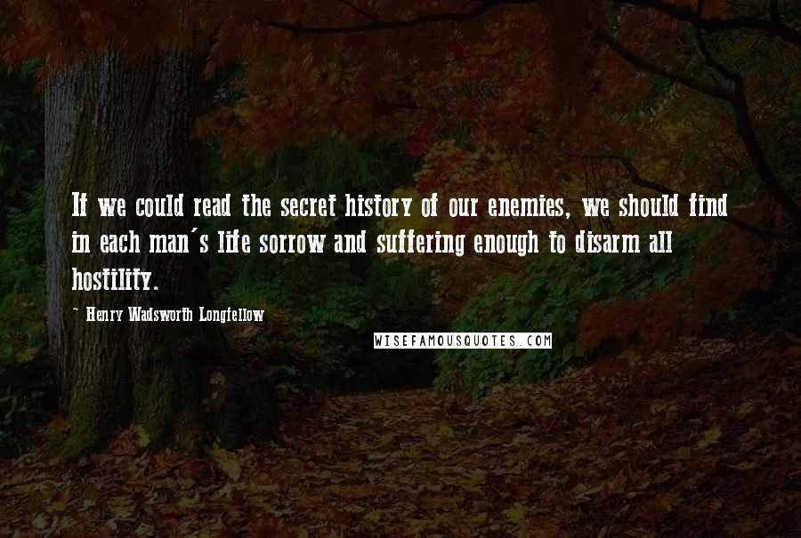 Henry Wadsworth Longfellow Quotes: If we could read the secret history of our enemies, we should find in each man's life sorrow and suffering enough to disarm all hostility.