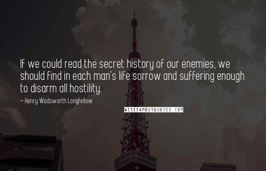 Henry Wadsworth Longfellow Quotes: If we could read the secret history of our enemies, we should find in each man's life sorrow and suffering enough to disarm all hostility.