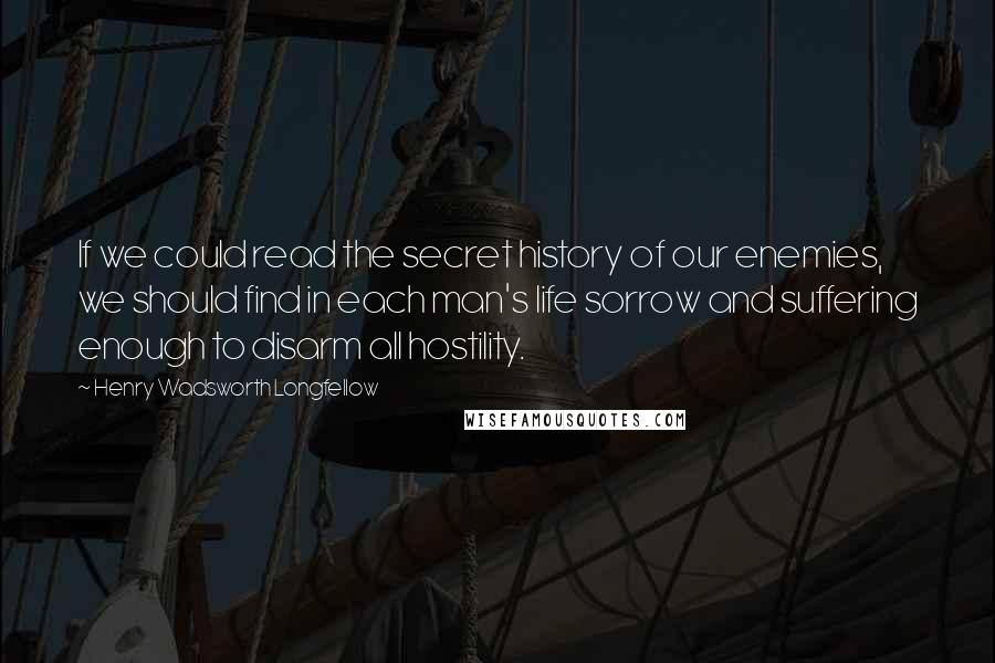 Henry Wadsworth Longfellow Quotes: If we could read the secret history of our enemies, we should find in each man's life sorrow and suffering enough to disarm all hostility.