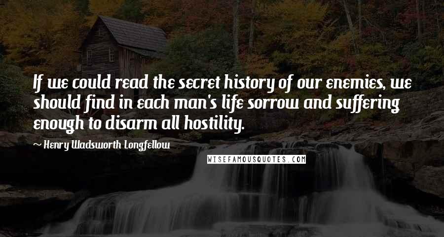 Henry Wadsworth Longfellow Quotes: If we could read the secret history of our enemies, we should find in each man's life sorrow and suffering enough to disarm all hostility.