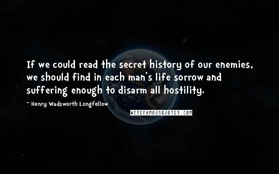 Henry Wadsworth Longfellow Quotes: If we could read the secret history of our enemies, we should find in each man's life sorrow and suffering enough to disarm all hostility.