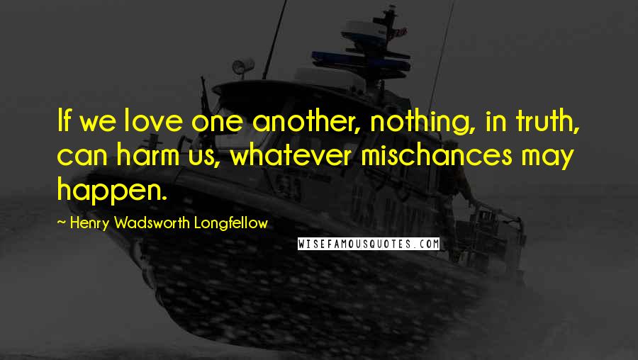 Henry Wadsworth Longfellow Quotes: If we love one another, nothing, in truth, can harm us, whatever mischances may happen.