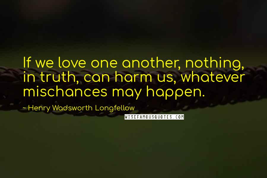 Henry Wadsworth Longfellow Quotes: If we love one another, nothing, in truth, can harm us, whatever mischances may happen.