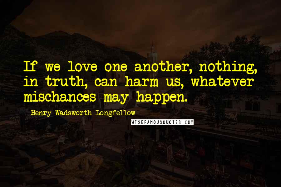 Henry Wadsworth Longfellow Quotes: If we love one another, nothing, in truth, can harm us, whatever mischances may happen.