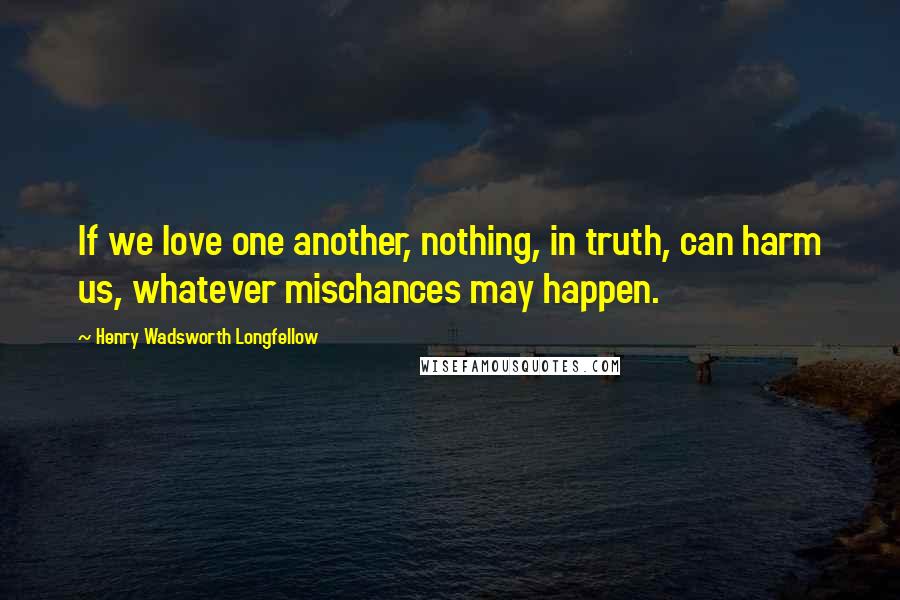 Henry Wadsworth Longfellow Quotes: If we love one another, nothing, in truth, can harm us, whatever mischances may happen.