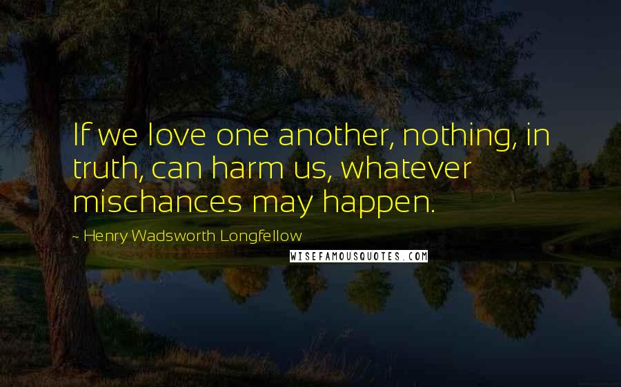 Henry Wadsworth Longfellow Quotes: If we love one another, nothing, in truth, can harm us, whatever mischances may happen.