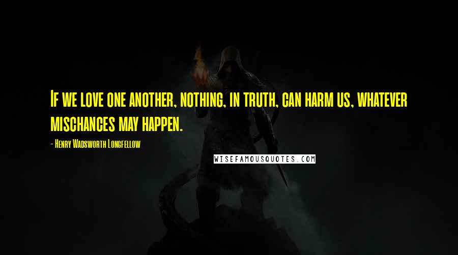 Henry Wadsworth Longfellow Quotes: If we love one another, nothing, in truth, can harm us, whatever mischances may happen.