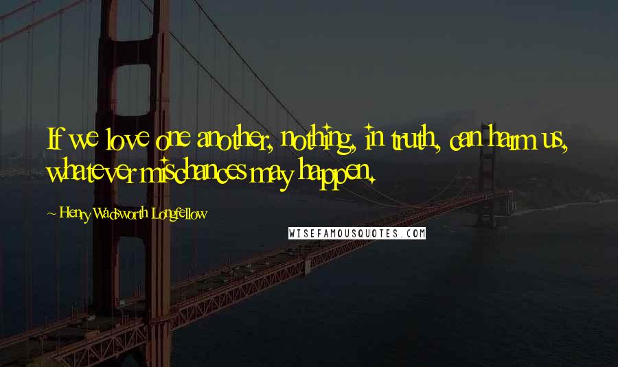 Henry Wadsworth Longfellow Quotes: If we love one another, nothing, in truth, can harm us, whatever mischances may happen.