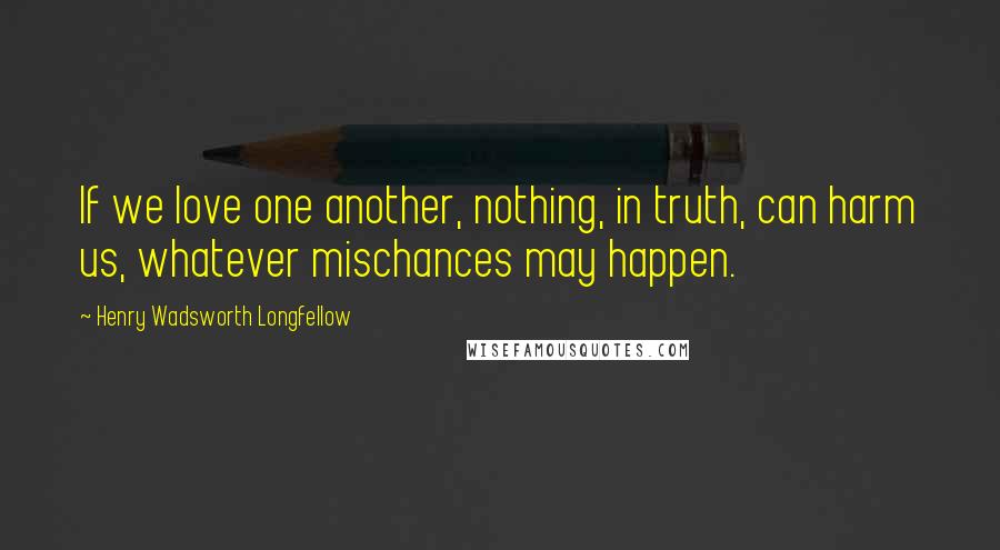 Henry Wadsworth Longfellow Quotes: If we love one another, nothing, in truth, can harm us, whatever mischances may happen.