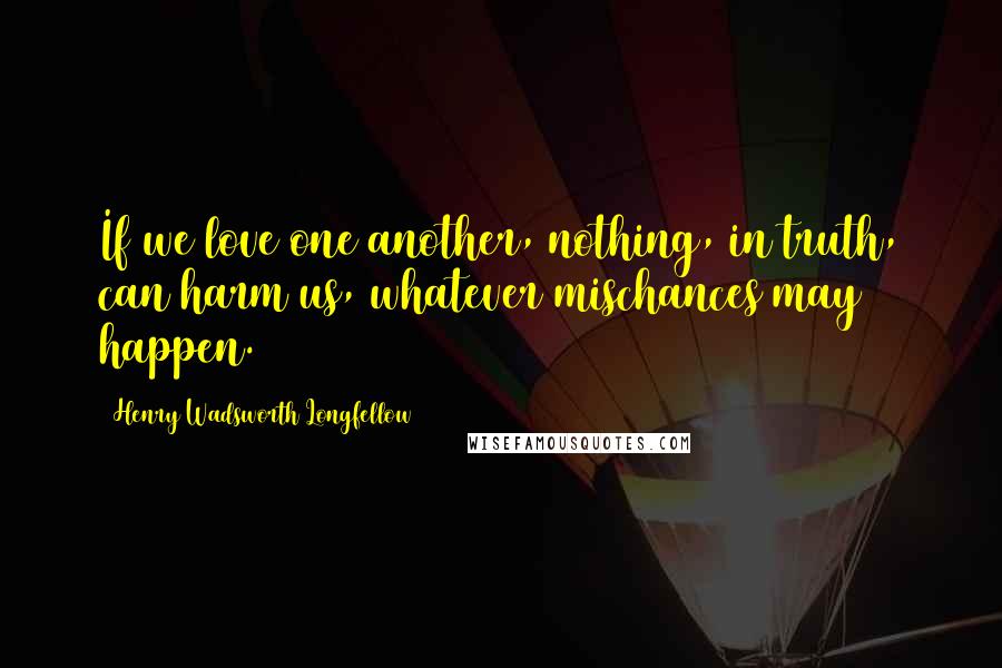 Henry Wadsworth Longfellow Quotes: If we love one another, nothing, in truth, can harm us, whatever mischances may happen.