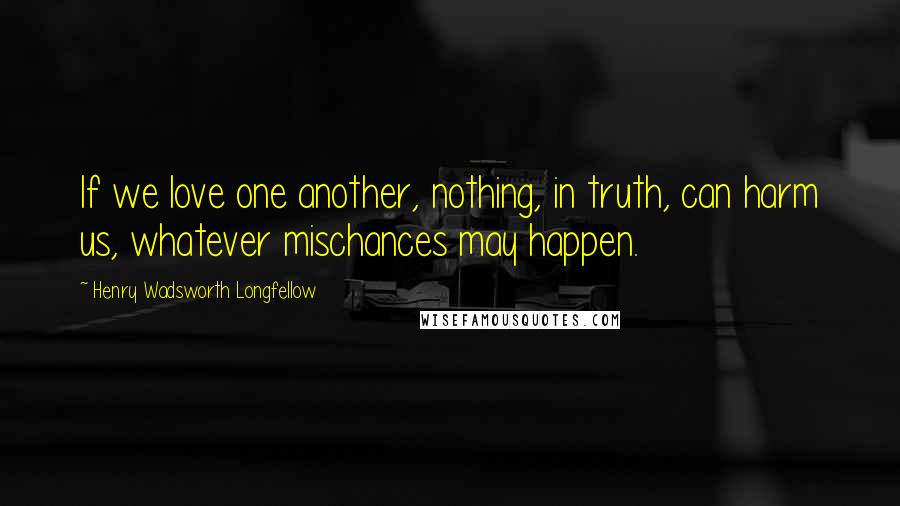 Henry Wadsworth Longfellow Quotes: If we love one another, nothing, in truth, can harm us, whatever mischances may happen.