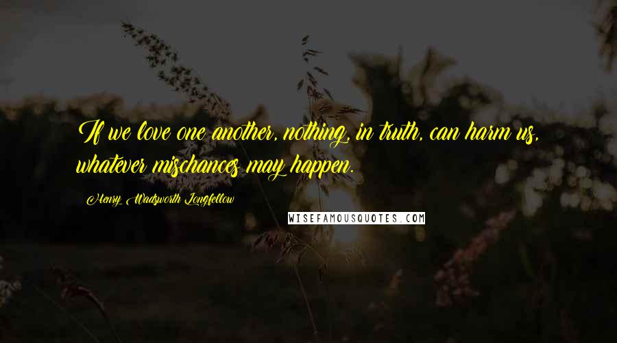 Henry Wadsworth Longfellow Quotes: If we love one another, nothing, in truth, can harm us, whatever mischances may happen.