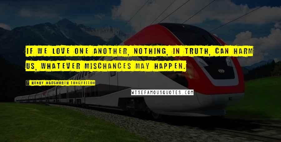 Henry Wadsworth Longfellow Quotes: If we love one another, nothing, in truth, can harm us, whatever mischances may happen.