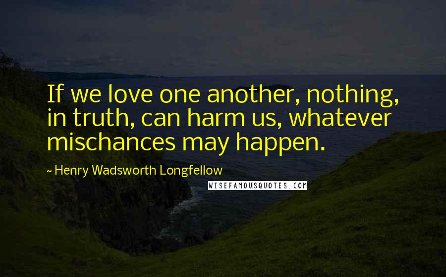 Henry Wadsworth Longfellow Quotes: If we love one another, nothing, in truth, can harm us, whatever mischances may happen.