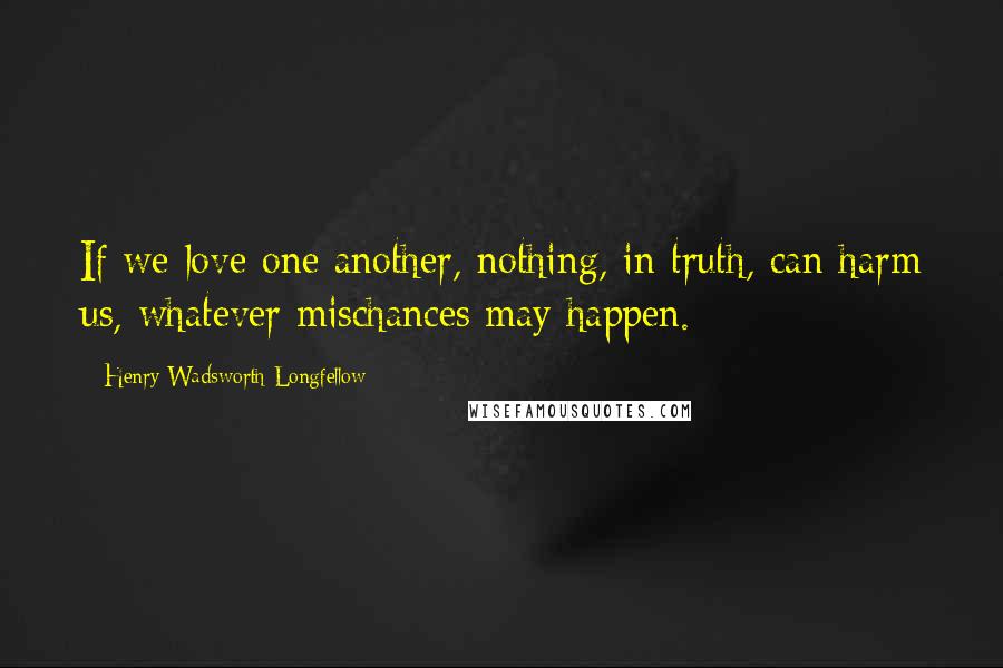 Henry Wadsworth Longfellow Quotes: If we love one another, nothing, in truth, can harm us, whatever mischances may happen.