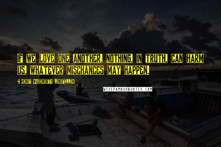 Henry Wadsworth Longfellow Quotes: If we love one another, nothing, in truth, can harm us, whatever mischances may happen.