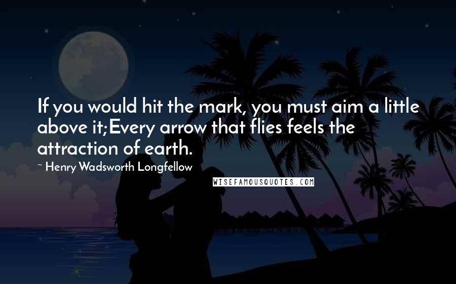 Henry Wadsworth Longfellow Quotes: If you would hit the mark, you must aim a little above it;Every arrow that flies feels the attraction of earth.