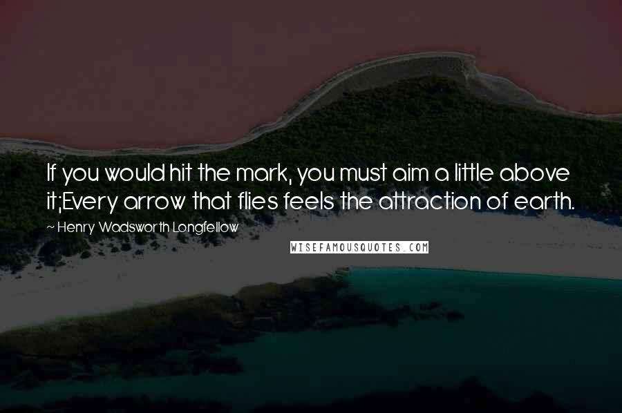 Henry Wadsworth Longfellow Quotes: If you would hit the mark, you must aim a little above it;Every arrow that flies feels the attraction of earth.