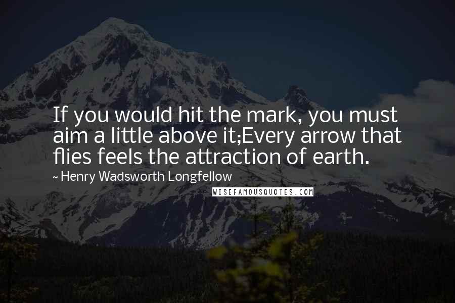 Henry Wadsworth Longfellow Quotes: If you would hit the mark, you must aim a little above it;Every arrow that flies feels the attraction of earth.