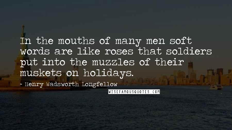 Henry Wadsworth Longfellow Quotes: In the mouths of many men soft words are like roses that soldiers put into the muzzles of their muskets on holidays.