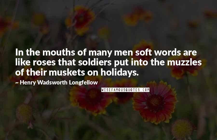 Henry Wadsworth Longfellow Quotes: In the mouths of many men soft words are like roses that soldiers put into the muzzles of their muskets on holidays.