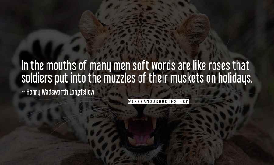 Henry Wadsworth Longfellow Quotes: In the mouths of many men soft words are like roses that soldiers put into the muzzles of their muskets on holidays.