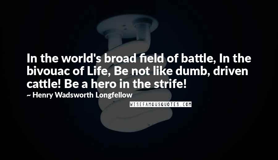 Henry Wadsworth Longfellow Quotes: In the world's broad field of battle, In the bivouac of Life, Be not like dumb, driven cattle! Be a hero in the strife!