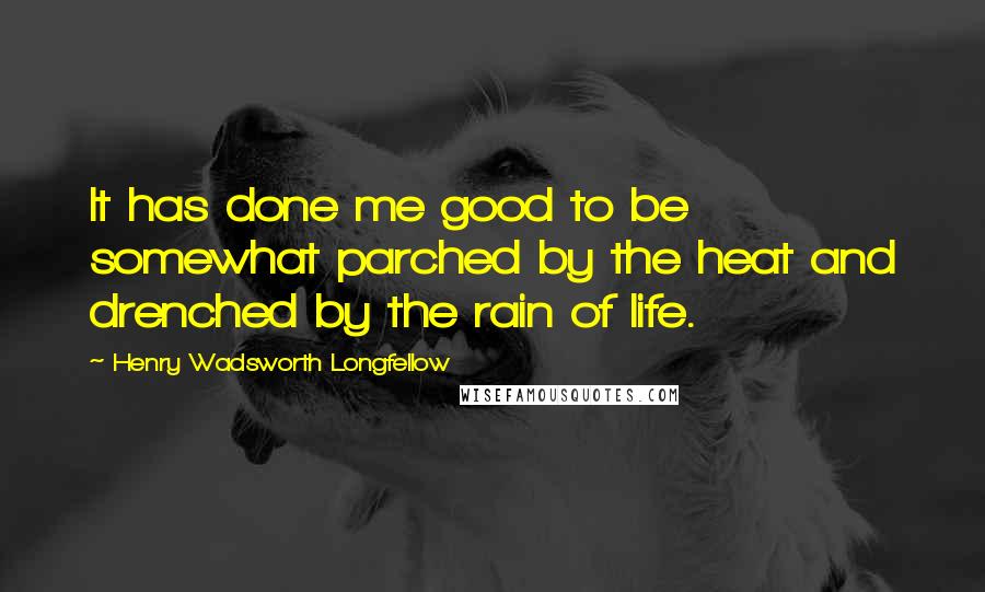 Henry Wadsworth Longfellow Quotes: It has done me good to be somewhat parched by the heat and drenched by the rain of life.