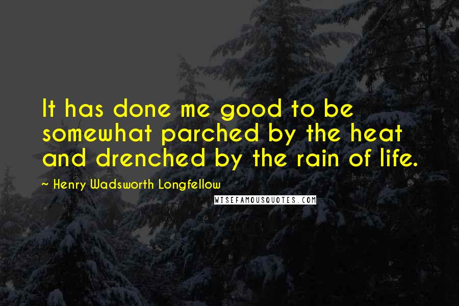 Henry Wadsworth Longfellow Quotes: It has done me good to be somewhat parched by the heat and drenched by the rain of life.