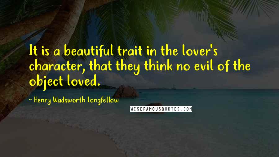 Henry Wadsworth Longfellow Quotes: It is a beautiful trait in the lover's character, that they think no evil of the object loved.
