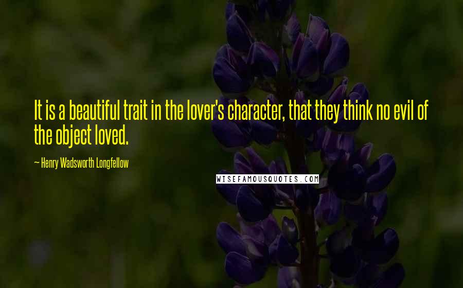 Henry Wadsworth Longfellow Quotes: It is a beautiful trait in the lover's character, that they think no evil of the object loved.