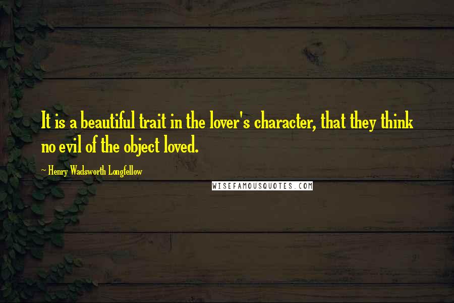 Henry Wadsworth Longfellow Quotes: It is a beautiful trait in the lover's character, that they think no evil of the object loved.