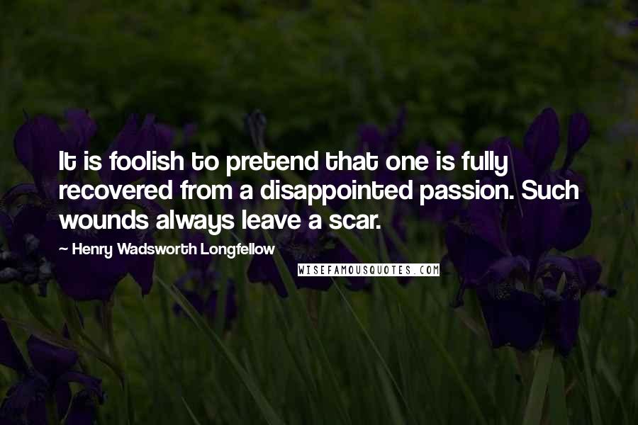 Henry Wadsworth Longfellow Quotes: It is foolish to pretend that one is fully recovered from a disappointed passion. Such wounds always leave a scar.