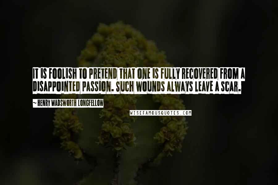 Henry Wadsworth Longfellow Quotes: It is foolish to pretend that one is fully recovered from a disappointed passion. Such wounds always leave a scar.