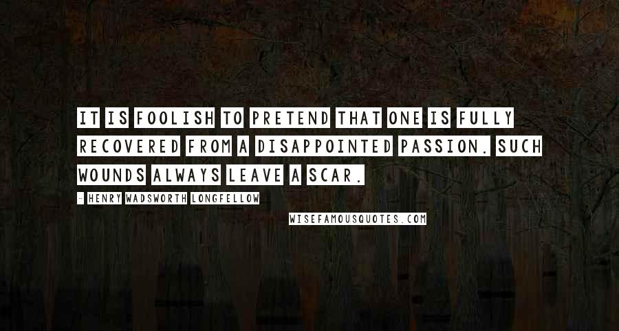 Henry Wadsworth Longfellow Quotes: It is foolish to pretend that one is fully recovered from a disappointed passion. Such wounds always leave a scar.