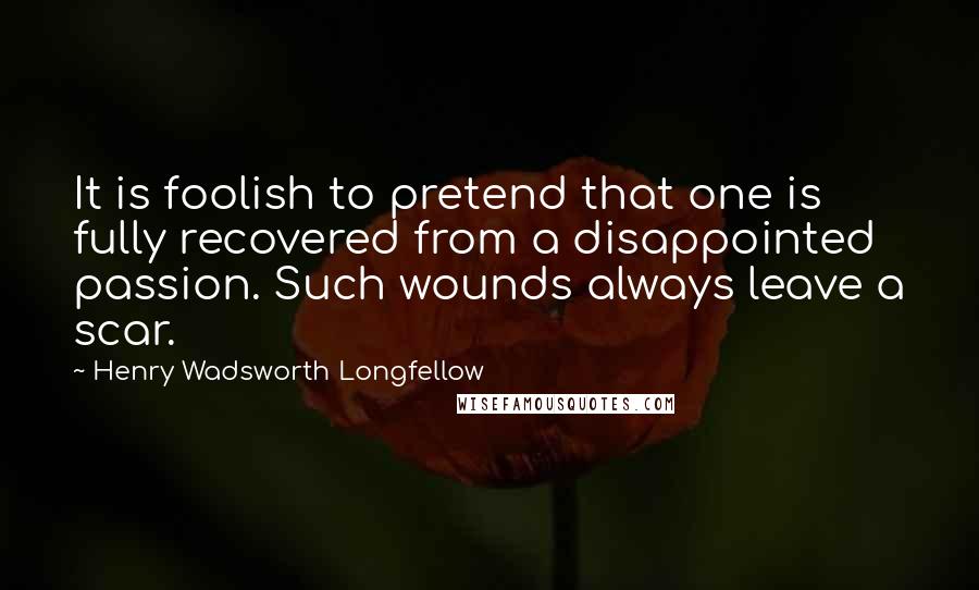Henry Wadsworth Longfellow Quotes: It is foolish to pretend that one is fully recovered from a disappointed passion. Such wounds always leave a scar.